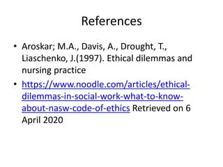 References
• Aroskar; M.A., Davis, A., Drought, T.,
Liaschenko, J.(1997). Ethical dilemmas and
nursing practice
• https://www.noodle.com/articles/ethical-
dilemmas-in-social-work-what-to-know-
about-nasw-code-of-ethics Retrieved on 6
April 2020
 