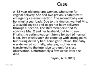 Case
A 32-year-old pregnant woman, who came for
vaginal delivery. She had two previous babies with
emergency cesarean section. The second baby was
born just a year back. Due to this doctors wanted Mrs.
X to avoid any risk and to get her baby delivered
through c- section. The staff members tried to
convince Mrs. X and her husband, but to no avail.
Finally, the patient was sent home for trail of normal
labor. Two weeks later she came up with strong pains,
but during delivery her uterus got rupture. The baby
was delivered normally, whereas, mother was
transferred to the intensive care unit for close
observation. Unfortunately a few weeks later she
died.
Sayani, A.H (2015)
6 May 2021 87
 