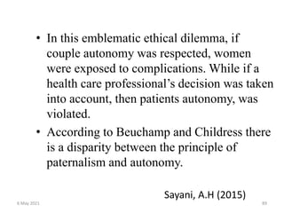 • In this emblematic ethical dilemma, if
couple autonomy was respected, women
were exposed to complications. While if a
health care professional’s decision was taken
into account, then patients autonomy, was
violated.
• According to Beuchamp and Childress there
is a disparity between the principle of
paternalism and autonomy.
Sayani, A.H (2015)
6 May 2021 89
 