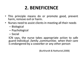 2. BENEFICENCE
• This principle means do or promote good, prevent
harm, remove evil or harm.
• Nurses need to assist clients in meeting all their needs
– Biological
– Psychological
– Social
ICN says, the nurse takes appropriate action to safe
guard individual ,family ,communities when their care
is endangered by a coworker or any other person
(Burkhardt & Nathaniel,2008)
 
