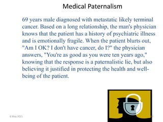 Medical Paternalism
69 years male diagnosed with metastatic likely terminal
cancer. Based on a long relationship, the man's physician
knows that the patient has a history of psychiatric illness
and is emotionally fragile. When the patient blurts out,
"Am I OK? I don't have cancer, do I?" the physician
answers, "You're as good as you were ten years ago,"
knowing that the response is a paternalistic lie, but also
believing it justified in protecting the health and well-
being of the patient.
6 May 2021 90
 