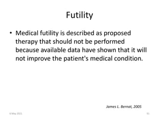 Futility
• Medical futility is described as proposed
therapy that should not be performed
because available data have shown that it will
not improve the patient's medical condition.
James L. Bernat, 2005
6 May 2021 91
 