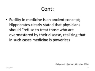 Cont:
• Futility in medicine is an ancient concept;
Hippocrates clearly stated that physicians
should “refuse to treat those who are
overmastered by their disease, realizing that
in such cases medicine is powerless
Deborah L. Kasman, October 2004
6 May 2021 92
 