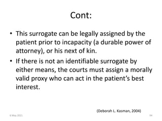 Cont:
• This surrogate can be legally assigned by the
patient prior to incapacity (a durable power of
attorney), or his next of kin.
• If there is not an identifiable surrogate by
either means, the courts must assign a morally
valid proxy who can act in the patient’s best
interest.
(Deborah L. Kasman, 2004)
6 May 2021 94
 