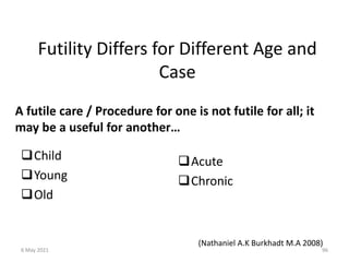 Futility Differs for Different Age and
Case
A futile care / Procedure for one is not futile for all; it
may be a useful for another…
Child
Young
Old
Acute
Chronic
(Nathaniel A.K Burkhadt M.A 2008)
6 May 2021 96
 