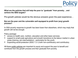What are the policies that will help the poor to “graduate” from poverty… and
achieve the SDG targets?
Pro-growth policies would be the obvious answers given the past experience…
But are the poor and the vulnerable well equipped to profit from (any) growth
process?
In SSA poverty response to growth has been lower than elsewhere, which may imply that
growth will not be enough.
Policy package:
 access to health care, nutrition, education and other basic services;
 support to small scale agriculture and smooth transitions to the labour market in urban
areas (training, job intermediation) , particularly for the youth,
 Expanding social protection (SDG 1.3.1) both non-contributory and contributory
All these public policies are important to equip and support the poor to benefit and
contribute from the growth process and then graduate from poverty.
5
 