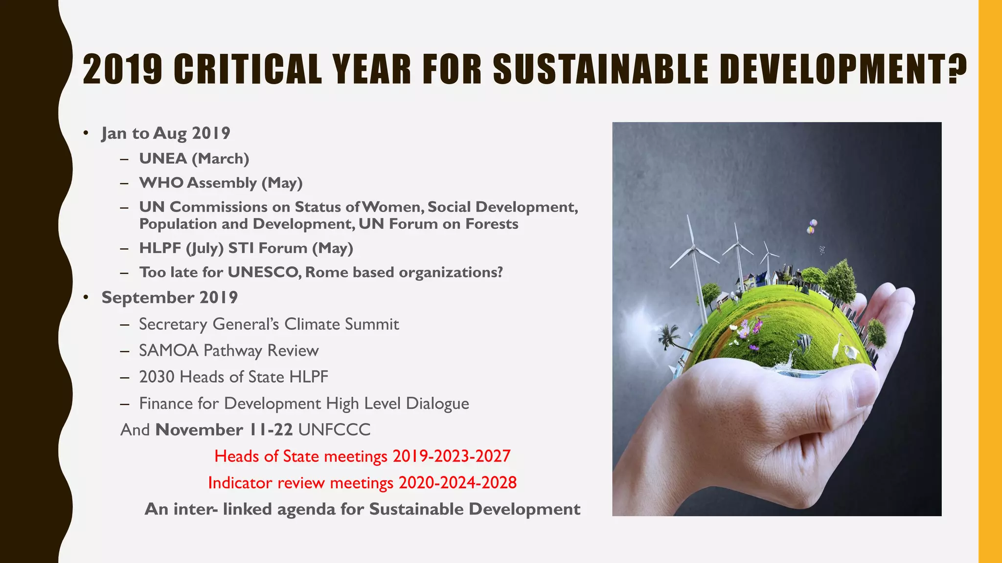 2019 CRITICAL YEAR FOR SUSTAINABLE DEVELOPMENT?
• Jan to Aug 2019
– UNEA (March)
– WHO Assembly (May)
– UN Commissions on Status ofWomen, Social Development,
Population and Development, UN Forum on Forests
– HLPF (July) STI Forum (May)
– Too late for UNESCO, Rome based organizations?
• September 2019
– Secretary General’s Climate Summit
– SAMOA Pathway Review
– 2030 Heads of State HLPF
– Finance for Development High Level Dialogue
And November 11-22 UNFCCC
Heads of State meetings 2019-2023-2027
Indicator review meetings 2020-2024-2028
An inter- linked agenda for Sustainable Development
 