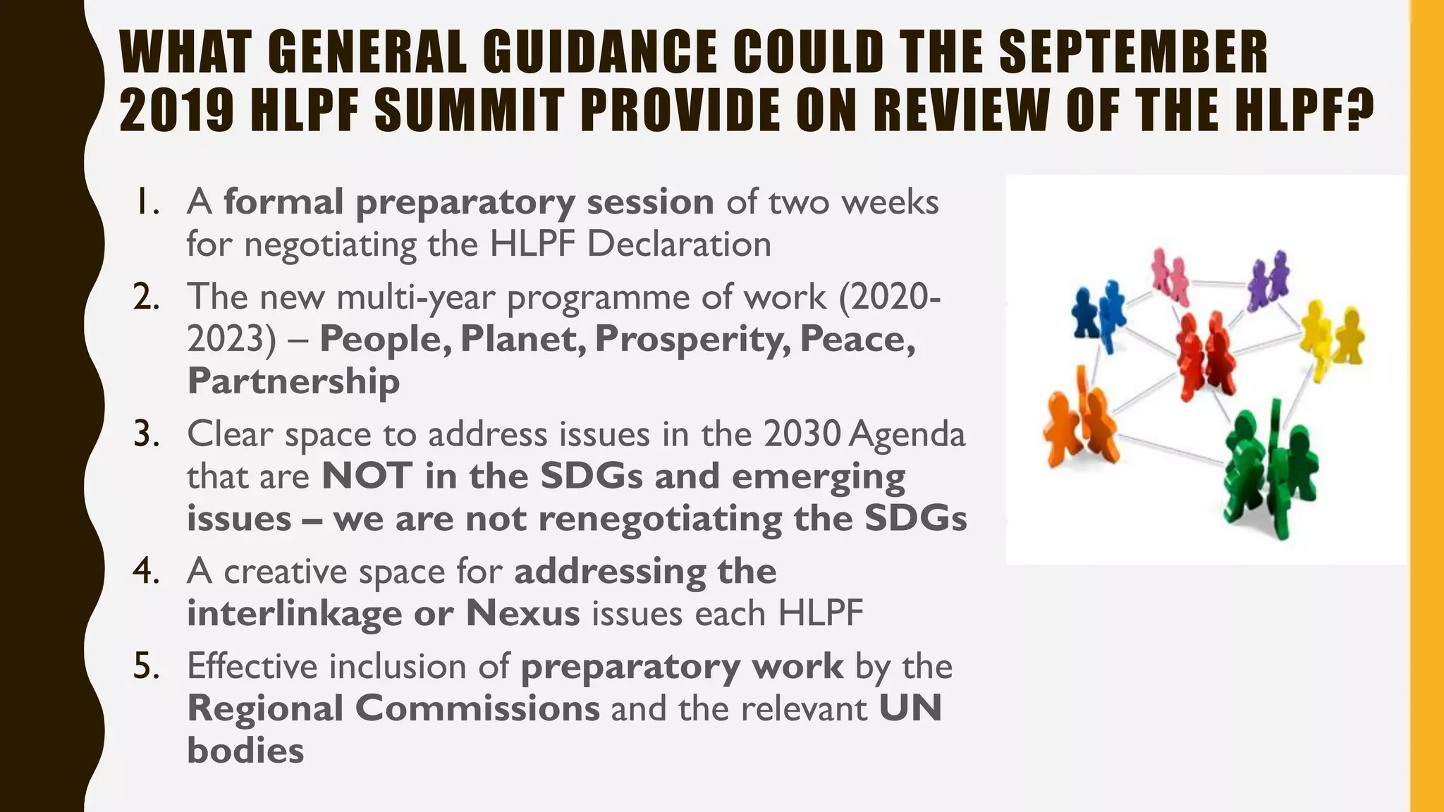 WHAT GENERAL GUIDANCE COULD THE SEPTEMBER
2019 HLPF SUMMIT PROVIDE ON REVIEW OF THE HLPF?
1. A formal preparatory session of two weeks
for negotiating the HLPF Declaration
2. The new multi-year programme of work (2020-
2023) – People, Planet, Prosperity, Peace,
Partnership
3. Clear space to address issues in the 2030 Agenda
that are NOT in the SDGs and emerging
issues – we are not renegotiating the SDGs
4. A creative space for addressing the
interlinkage or Nexus issues each HLPF
5. Effective inclusion of preparatory work by the
Regional Commissions and the relevant UN
bodies
 