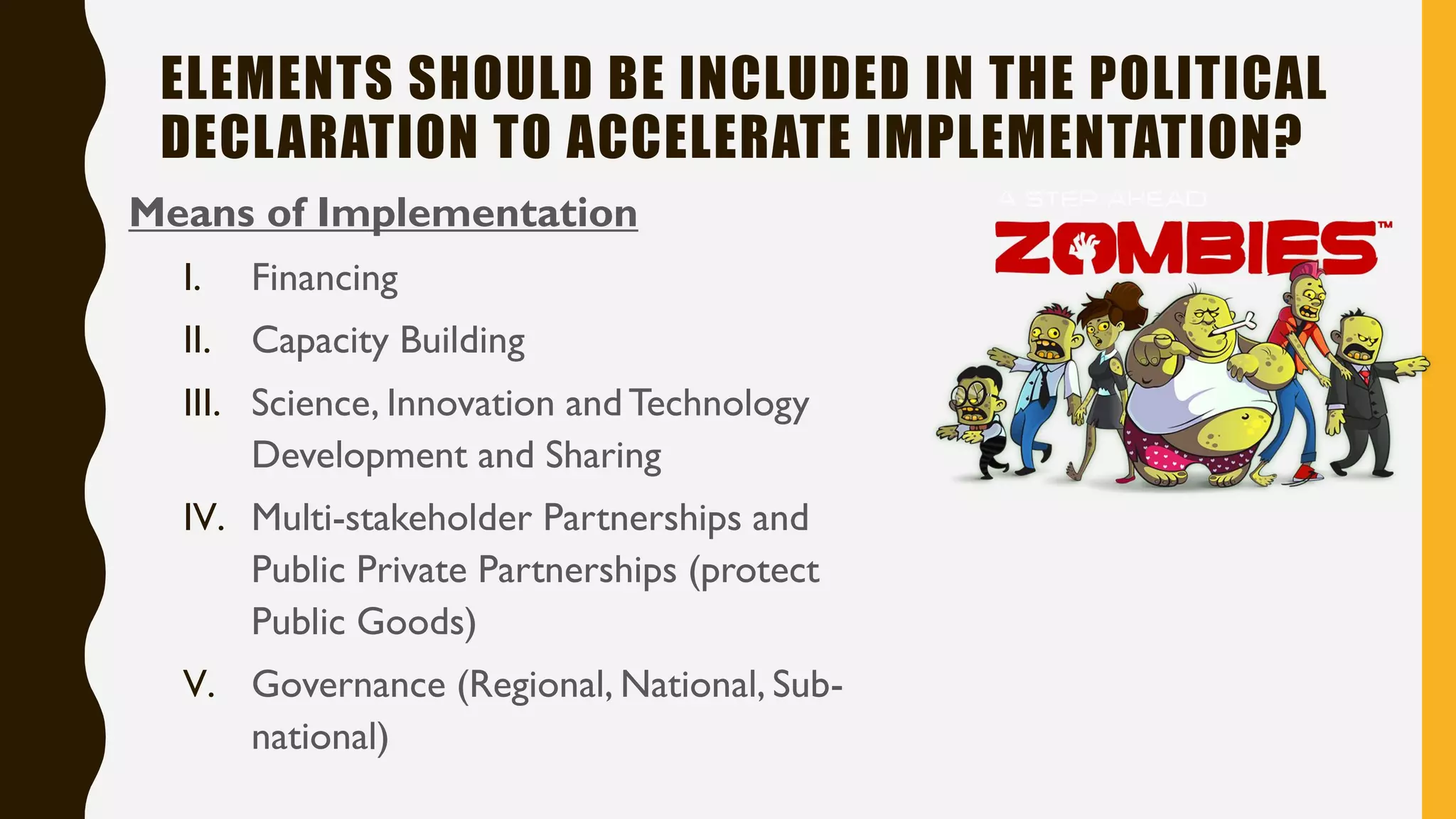 ELEMENTS SHOULD BE INCLUDED IN THE POLITICAL
DECLARATION TO ACCELERATE IMPLEMENTATION?
Means of Implementation
I. Financing
II. Capacity Building
III. Science, Innovation andTechnology
Development and Sharing
IV. Multi-stakeholder Partnerships and
Public Private Partnerships (protect
Public Goods)
V. Governance (Regional, National, Sub-
national)
 