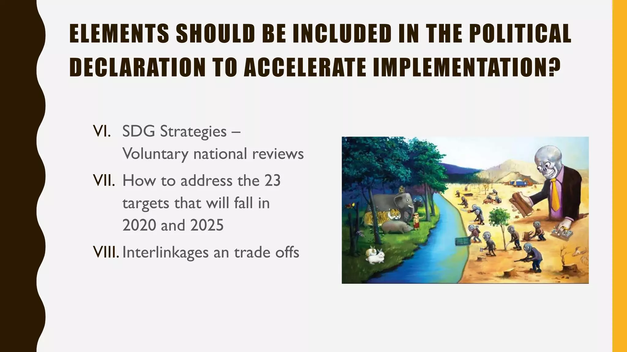 ELEMENTS SHOULD BE INCLUDED IN THE POLITICAL
DECLARATION TO ACCELERATE IMPLEMENTATION?
VI. SDG Strategies –
Voluntary national reviews
VII. How to address the 23
targets that will fall in
2020 and 2025
VIII. Interlinkages an trade offs
 