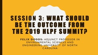 SESSION 3: WHAT SHOULD
BE THE OUTCOME FROM
THE 2019 HLPF SUMMIT?
F E L I X D O D D S : A D J U N C T P RO F E S S O R I N
E N V I RO N M E N TA L S C I E N C E S A N D
E N G I N E E R I N G U N I V E R S I T Y O F N O RT H
C A RO L I N A
 