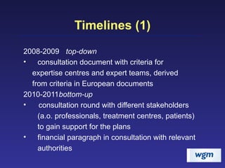 Timelines (1) 2008-2009 top-down consultation document with criteria for  expertise centres and expert teams, derived  from criteria in European documents 2010-2011 bottom-up consultation round with different stakeholders  (a.o. professionals, treatment centres, patients)  to gain support for the plans financial paragraph in consultation with relevant  authorities 