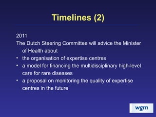 Timelines (2) 2011 The Dutch Steering Committee will advice the Minister of Health about the organisation of expertise centres a model for financing the multidisciplinary high-level care for rare diseases a proposal on monitoring the quality of expertise centres in the future 
