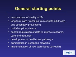 General starting points improvement of quality of life long term care (transition from child to adult care and secondary prevention) multidisciplinary teams central registration of data to improve research, care and treatment development of health care pathways participation in European networks implementation of new techniques (e-health) 