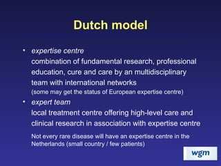 Dutch model expertise centre combination of fundamental research, professional education, cure and care by an multidisciplinary team with international networks (some may get the status of European expertise centre) expert team local treatment centre offering high-level care and clinical research in association with expertise centre  Not every rare disease will have an expertise centre in the Netherlands (small country / few patients) 