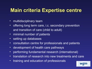 Main criteria Expertise centre multidisciplinary team offering long term care, i.c. secondary prevention and transition of care (child to adult) minimal number of patients setting up databases consultation centre for professionals and patients development of health care pathways performing fundamental research (international) translation of research into new treatments and care  training and education of professionals  