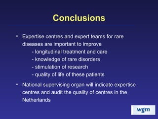 Conclusions Expertise centres and expert teams for rare diseases are important to improve - longitudinal treatment and care - knowledge of rare disorders - stimulation of research - quality of life of these patients National supervising organ will indicate expertise centres and audit the quality of centres in the Netherlands 