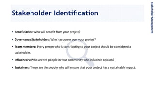 Stakeholder Identification
StakeholderManagement
• Beneficiaries: Who will benefit from your project?
• Governance Stakeholders: Who has power over your project?
• Team members: Every person who is contributing to your project should be considered a
stakeholder.
• Influencers: Who are the people in your community who influence opinion?
• Sustainers: These are the people who will ensure that your project has a sustainable impact.
 
