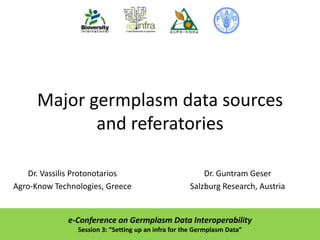 Major germplasm data sources
and referatories
Dr. Vassilis Protonotarios
Agro-Know Technologies, Greece

Dr. Guntram Geser
Salzburg Research, Austria

e-Conference on Germplasm Data Interoperability
Session 3: “Setting up an infra for the Germplasm Data”

 