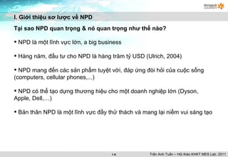 I. Giới thiệu sơ lược về NPD Tại sao NPD quan trọng & nó quan trọng như thế nào? NPD là một lĩnh vực lớn, a big business Hàng năm, đầu tư cho NPD là hàng trăm tỷ USD (Ulrich, 2004) NPD mang đến các sản phẩm tuyệt vời, đáp ứng đòi hỏi của cuộc sống (computers, cellular phones,...) NPD có thể tạo dựng thương hiệu cho một doanh nghiệp lớn (Dyson, Apple, Dell,…) Bản thân NPD là một lĩnh vực đầy thử thách và mang lại niềm vui sáng tạo Trần Anh Tuấn – Hội thảo KHKT MES Lab. 2011 