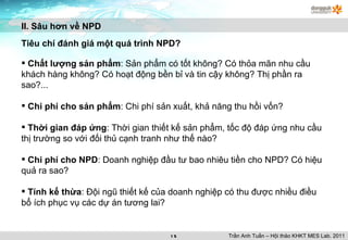 II. Sâu hơn về NPD Tiêu chí đánh giá một quá trình NPD? Chất lượng sản phẩm : Sản phẩm có tốt không? Có thỏa mãn nhu cầu khách hàng không? Có hoạt động bền bỉ và tin cậy không? Thị phần ra sao?... Chi phí cho sản phẩm : Chi phí sản xuất, khả năng thu hồi vốn? Thời gian đáp ứng : Thời gian thiết kế sản phẩm, tốc độ đáp ứng nhu cầu thị trường so với đối thủ cạnh tranh như thế nào? Chi phí cho NPD : Doanh nghiệp đầu tư bao nhiêu tiền cho NPD? Có hiệu quả ra sao? Tính kế thừa : Đội ngũ thiết kế của doanh nghiệp có thu được nhiều điều bổ ích phục vụ các dự án tương lai? Trần Anh Tuấn – Hội thảo KHKT MES Lab. 2011 