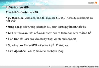 II. Sâu hơn về NPD Thách thức dành cho NPD Sự thỏa hiệp : Luôn phải cân đối giữa các tiêu chí, không được chọn tất cả “tốt nhất” Năng động : Môi trường luôn biến đổi, cạnh tranh quyết liệt từ đối thủ Áp lực thời gian : Sản phẩm cần được đưa ra thị trường sớm nhất có thể Tính kinh tế : Đảm bảo yêu cầu kỹ thuật với chi phí nhỏ nhất Sự sáng tạo : Trong NPD, sáng tạo là yếu tố sống còn Làm việc nhóm : Yếu tố then chốt để thành công Trần Anh Tuấn – Hội thảo KHKT MES Lab. 2011 