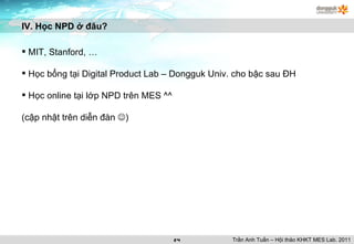 MIT, Stanford, … Học bổng tại Digital Product Lab – Dongguk Univ. cho bậc sau ĐH Học online tại lớp NPD trên MES ^^ (cập nhật trên diễn đàn   ) IV. Học NPD ở đâu? Trần Anh Tuấn – Hội thảo KHKT MES Lab. 2011 