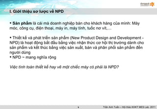 I. Giới thiệu sơ lược về NPD Sản phẩm  là cái mà doanh nghiệp bán cho khách hàng của mình: Máy móc, công cụ, điện thoại, máy in, máy tính, tuốc nơ vít,… Thiết kế và phát triển sản phẩm (New Product Design and Development - NPD) là hoạt động bắt đầu bằng việc nhận thức cơ hội thị trường dành cho sản phẩm và kết thúc bằng việc sản xuất, bán và phân phối sản phẩm đến người dùng NPD ~ mang nghĩa rộng Việc tính toán thiết kế hay vẽ một chiếc máy có phải là NPD? Trần Anh Tuấn – Hội thảo KHKT MES Lab. 2011 