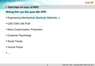 I. Giới thiệu sơ lược về NPD Những lĩnh vực liên quan đến NPD Engineering (Mechanical, Electrical, Materials,..) CAD CAM CAE PLM Mass Customization, Production Customer Psychology Social Trends Human Factor … . Trần Anh Tuấn – Hội thảo KHKT MES Lab. 2011 