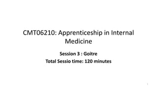 CMT06210: Apprenticeship in Internal
Medicine
Session 3 : Goitre
Total Sessio time: 120 minutes
1
 