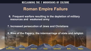 Roman Empire Failure
6. Frequent warfare resulting in the depletion of military
resources and weakened army
7. Increased persecution of Jews and Christians
8. Rise of the Papacy, the intermarriage of state and religion
 