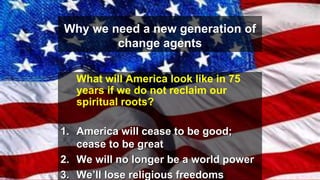 Why we need a new generation of
change agents
What will America look like in 75
years if we do not reclaim our
spiritual roots?
1. America will cease to be good;
cease to be great
2. We will no longer be a world power
3. We’ll lose religious freedoms
 