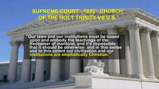 SUPREME COURT - 1892 - CHURCH
OF THE HOLY TRINITY VS U.S.
"Our laws and our institutions must be based
upon and embody the teachings of the
Redeemer of mankind, and it's impossible
that it should be otherwise: and in this sense
and to this extent our civilization and our
institutions are emphatically Christian."
 