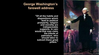 George Washington’s
farewell address
"Of all the habits and
dispositions which
lead to political
prosperity, religion
and morality are
indispensable
supports. In vain
would that man claim
the tribute of
patriotism, who
should labor to
subvert these great
pillars."
 