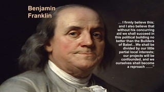Benjamin
Franklin
… I firmly believe this;
and I also believe that
without his concurring
aid we shall succeed in
this political building no
better than the Builders
of Babel…We shall be
divided by our little
partial local interests;
our projects will be
confounded, and we
ourselves shall become
a reproach ……”
 