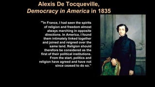 Alexis De Tocqueville,
Democracy in America in 1835
“In France, I had seen the spirits
of religion and freedom almost
always marching in opposite
directions. In America, I found
them intimately linked together
and joined and reigned over the
same land. Religion should
therefore be considered as the
first of their political institutions.
From the start, politics and
religion have agreed and have not
since ceased to do so.”
 