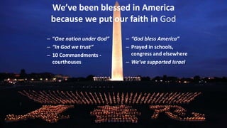 We’ve been blessed in America
because we put our faith in God
– “One nation under God”
– “In God we trust”
– 10 Commandments -
courthouses
– “God bless America”
– Prayed in schools,
congress and elsewhere
– We’ve supported Israel.
 