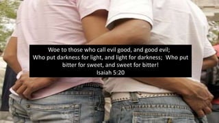 Woe to those who call evil good, and good evil;
Who put darkness for light, and light for darkness; Who put
bitter for sweet, and sweet for bitter!
Isaiah 5:20
 