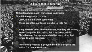A Giant that is Sleeping
• 100 million born again Christians in America
• 50 million registered to vote
– Only 25 million show up to vote
– These are often confused on who to vote for
– Many liberals don’t like each other, but they are willing
to work together for their collective cause, while
Christians on the opposite side like each other but
refuse to work together.
– “While we preached & prayed, the Left discipled the
nation.” – Lance Wallnau
 
