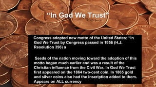 “In God We Trust”
Congress adopted new motto of the United States: “In
God We Trust by Congress passed in 1956 (H.J.
Resolution 396) a
Seeds of the nation moving toward the adoption of this
motto began much earlier and was a result of the
Christian influence from the Civil War. In God We Trust
first appeared on the 1864 two-cent coin. In 1865 gold
and silver coins also had the inscription added to them.
Appears on ALL currency
 