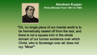 Abraham Kuyper
Prime Minister from 1901 to 1905
"Oh, no single piece of our mental world is to
be hermetically sealed off from the rest, and
there is not a square inch in the whole
domain of our human existence over which
Christ, who is Sovereign over all, does not
cry: 'Mine!'"
 