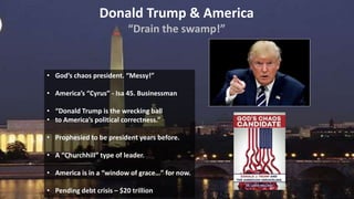 Donald Trump & America
“Drain the swamp!”
• God’s chaos president. “Messy!”
• America’s “Cyrus” - Isa 45. Businessman
• “Donald Trump is the wrecking ball
• to America’s political correctness.”
• Prophesied to be president years before.
• A “Churchhill” type of leader.
• America is in a “window of grace…” for now.
• Pending debt crisis – $20 trillion
 
