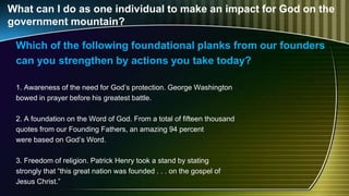 What can I do as one individual to make an impact for God on the
government mountain?
Which of the following foundational planks from our founders
can you strengthen by actions you take today?
1. Awareness of the need for God’s protection. George Washington
bowed in prayer before his greatest battle.
2. A foundation on the Word of God. From a total of fifteen thousand
quotes from our Founding Fathers, an amazing 94 percent
were based on God’s Word.
3. Freedom of religion. Patrick Henry took a stand by stating
strongly that “this great nation was founded . . . on the gospel of
Jesus Christ.”
 