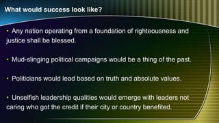 What would success look like?
• Any nation operating from a foundation of righteousness and
justice shall be blessed.
• Mud-slinging political campaigns would be a thing of the past.
• Politicians would lead based on truth and absolute values.
• Unselfish leadership qualities would emerge with leaders not
caring who got the credit if their city or country benefited.
 