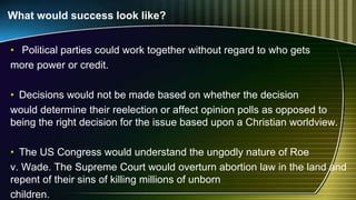 What would success look like?
• Political parties could work together without regard to who gets
more power or credit.
• Decisions would not be made based on whether the decision
would determine their reelection or affect opinion polls as opposed to
being the right decision for the issue based upon a Christian worldview.
• The US Congress would understand the ungodly nature of Roe
v. Wade. The Supreme Court would overturn abortion law in the land and
repent of their sins of killing millions of unborn
children.
 