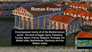 Roman Empire
Encompassed nearly all of the Mediterranean
world. The land of Egypt, Syria, Palestine,
Turkey, Spain, France, Belgium, Portugal, the
British Isles, Netherlands, Germany and the
Balkan states
 
