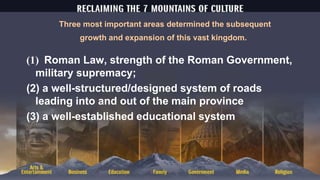 Three most important areas determined the subsequent
growth and expansion of this vast kingdom.
(1) Roman Law, strength of the Roman Government,
military supremacy;
(2) a well-structured/designed system of roads
leading into and out of the main province
(3) a well-established educational system
 