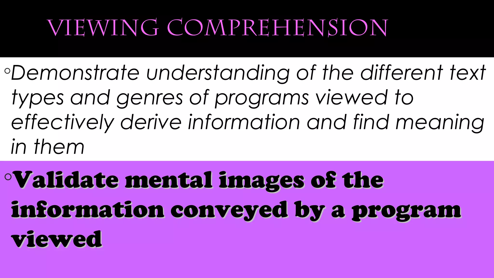 viewing comprehension
◦Demonstrate understanding of the different text
types and genres of programs viewed to
effectively derive information and find meaning
in them
◦Validate mental images of theValidate mental images of the
information conveyed by a programinformation conveyed by a program
viewedviewed
 