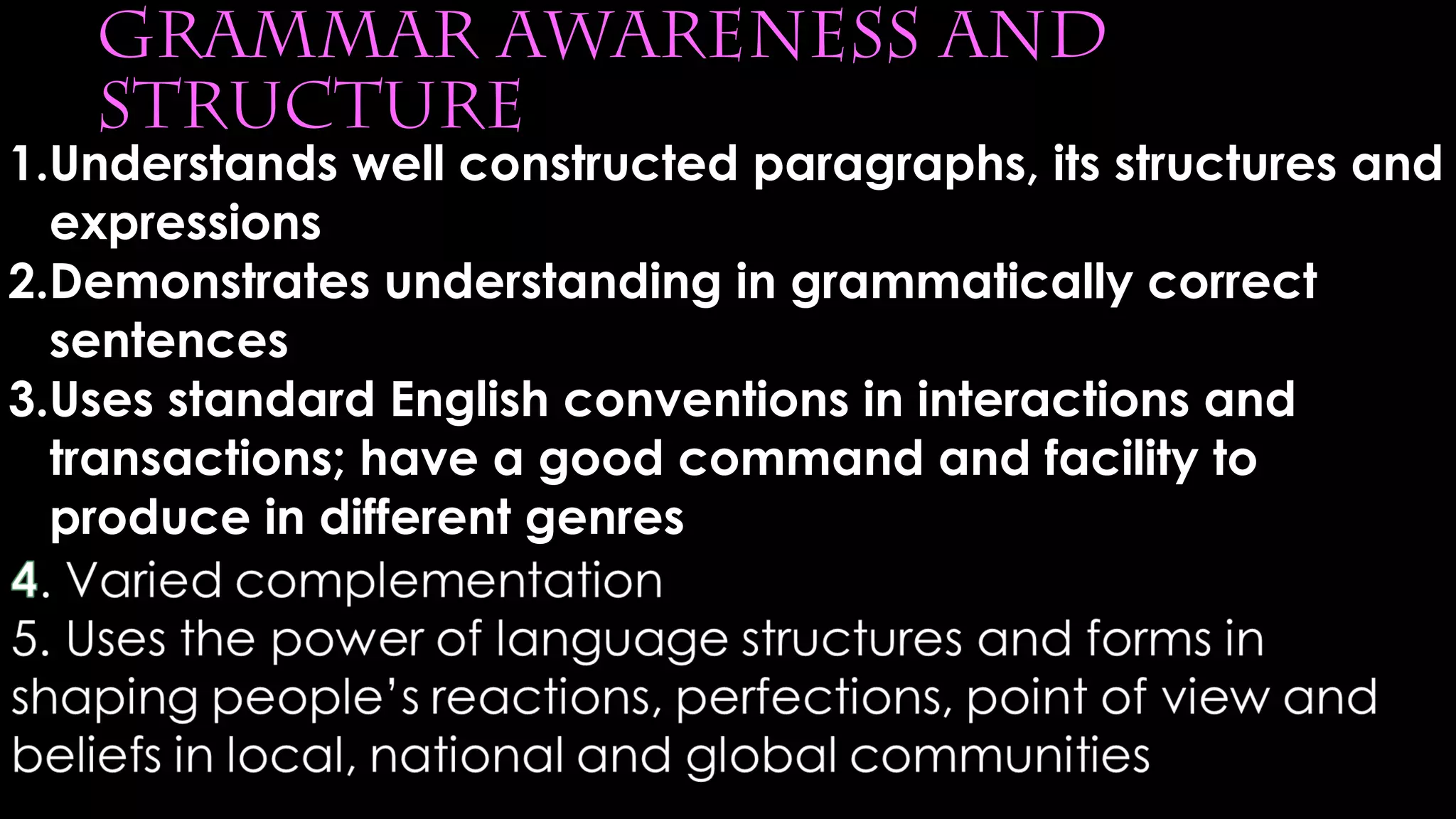 grammar awareness and
structure
1.Understands well constructed paragraphs, its structures and
expressions
2.Demonstrates understanding in grammatically correct
sentences
3.Uses standard English conventions in interactions and
transactions; have a good command and facility to
produce in different genres
 