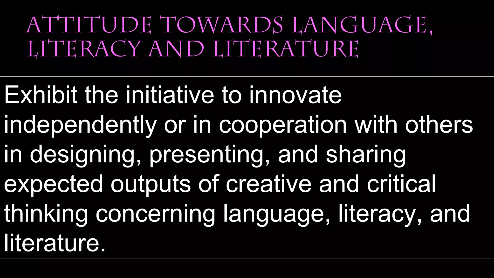 attitude towards language,
literacy and literature
Exhibit the initiative to innovate
independently or in cooperation with others
in designing, presenting, and sharing
expected outputs of creative and critical
thinking concerning language, literacy, and
literature.
 